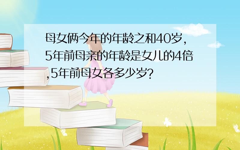 母女俩今年的年龄之和40岁,5年前母亲的年龄是女儿的4倍,5年前母女各多少岁?