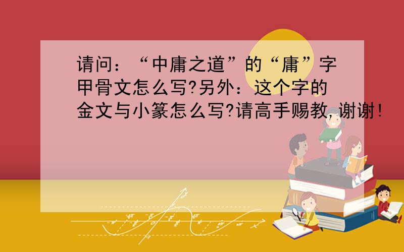 请问：“中庸之道”的“庸”字甲骨文怎么写?另外：这个字的金文与小篆怎么写?请高手赐教,谢谢!