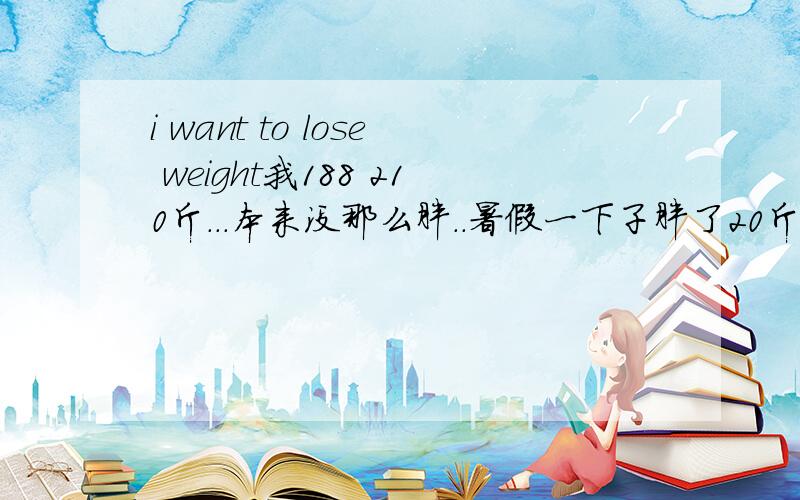 i want to lose weight我188 210斤...本来没那么胖..暑假一下子胖了20斤,但是我觉得其实我170左右差不多 太瘦就竹竿了..每天打球1小时左右 饭量什么的正常..没什么太多太少的..给点减肥的建议吧 好