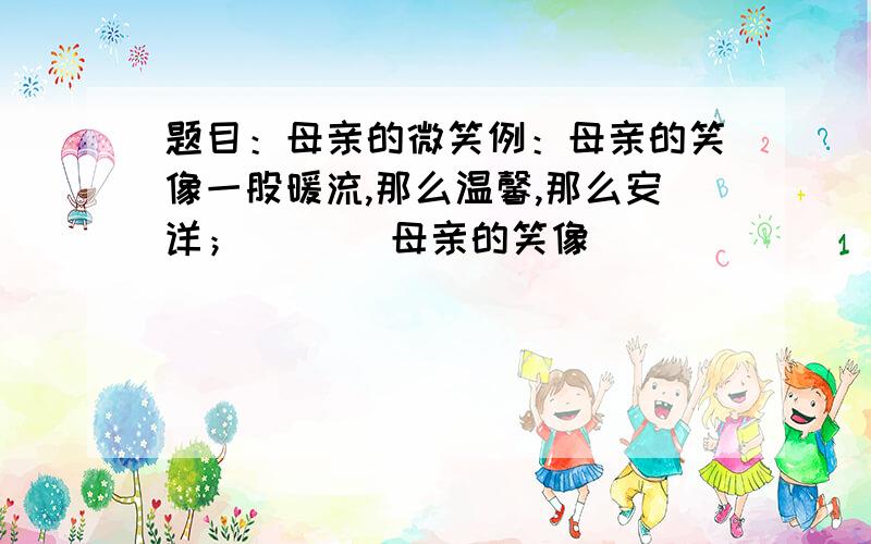 题目：母亲的微笑例：母亲的笑像一股暖流,那么温馨,那么安详；       母亲的笑像（           ）,（         ）,（           ）；         要4个答案···谢谢···