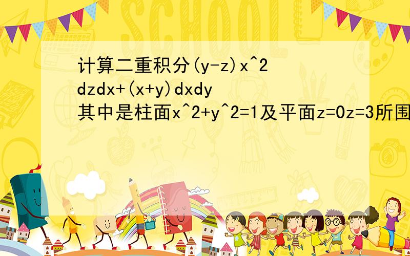 计算二重积分(y-z)x^2dzdx+(x+y)dxdy其中是柱面x^2+y^2=1及平面z=0z=3所围成