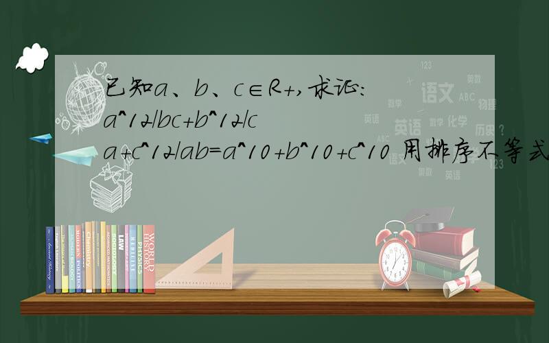 已知a、b、c∈R+,求证：a^12/bc+b^12/ca+c^12/ab=a^10+b^10+c^10 用排序不等式解答中间是“大于等于”