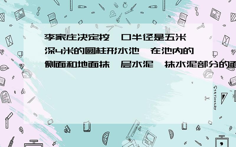 李家庄决定挖一口半径是五米,深4米的圆柱形水池,在池内的侧面和地面抹一层水泥,抹水泥部分的面积有多少平方米?