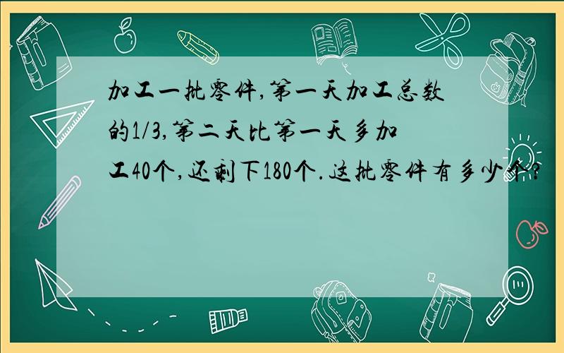 加工一批零件,第一天加工总数的1/3,第二天比第一天多加工40个,还剩下180个.这批零件有多少个?