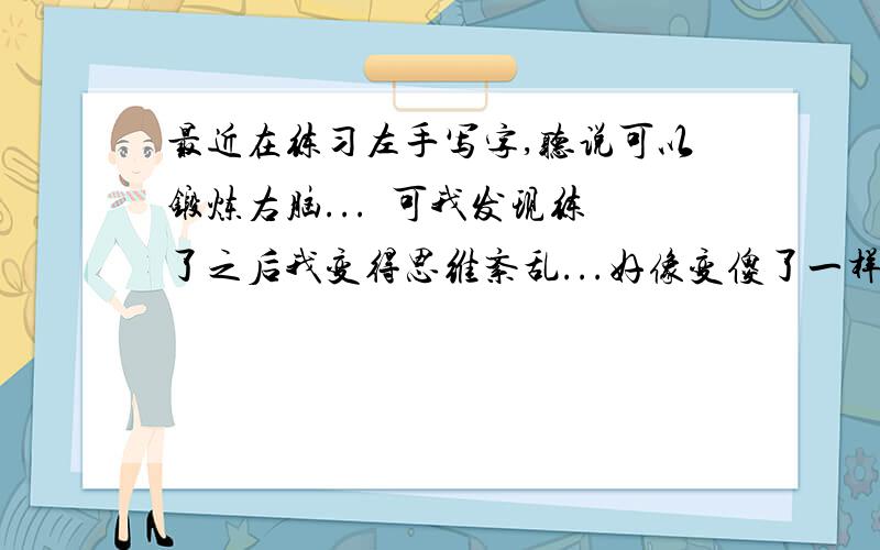 最近在练习左手写字,听说可以锻炼右脑...  可我发现练了之后我变得思维紊乱...好像变傻了一样,怎么回事啊..还该不该继续啊..