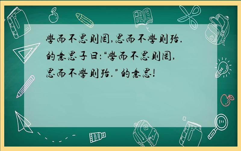 学而不思则罔,思而不学则殆.的意思子曰：“学而不思则罔,思而不学则殆.”的意思!