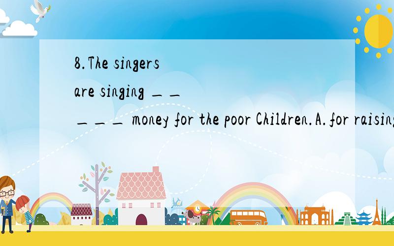 8.The singers are singing _____ money for the poor Children.A.for raising B.to raise C.raising D.raise to为什么不用A,要理由那如果用for raise可以吗