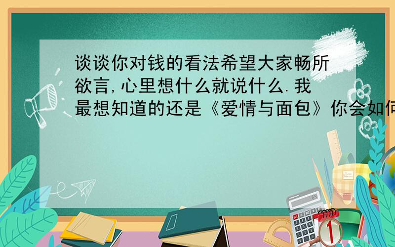 谈谈你对钱的看法希望大家畅所欲言,心里想什么就说什么.我最想知道的还是《爱情与面包》你会如何取舍,你更在意哪一个