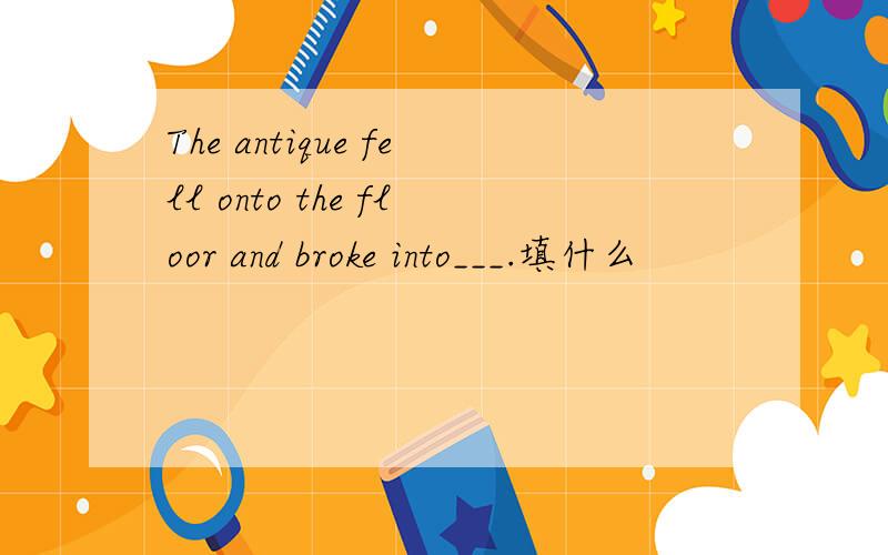 The antique fell onto the floor and broke into___.填什么