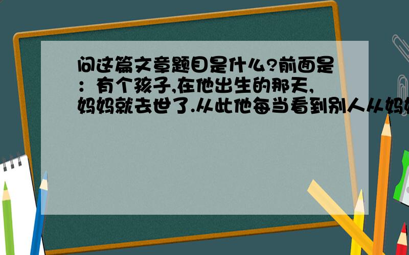 问这篇文章题目是什么?前面是：有个孩子,在他出生的那天,妈妈就去世了.从此他每当看到别人从妈妈那儿得到礼物,他就非常伤心：“啊,我命真苦.我妈妈竟来不及给我一件礼物.”…………