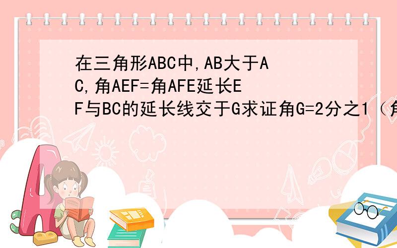 在三角形ABC中,AB大于AC,角AEF=角AFE延长EF与BC的延长线交于G求证角G=2分之1（角ACB-角B）步骤合理细点