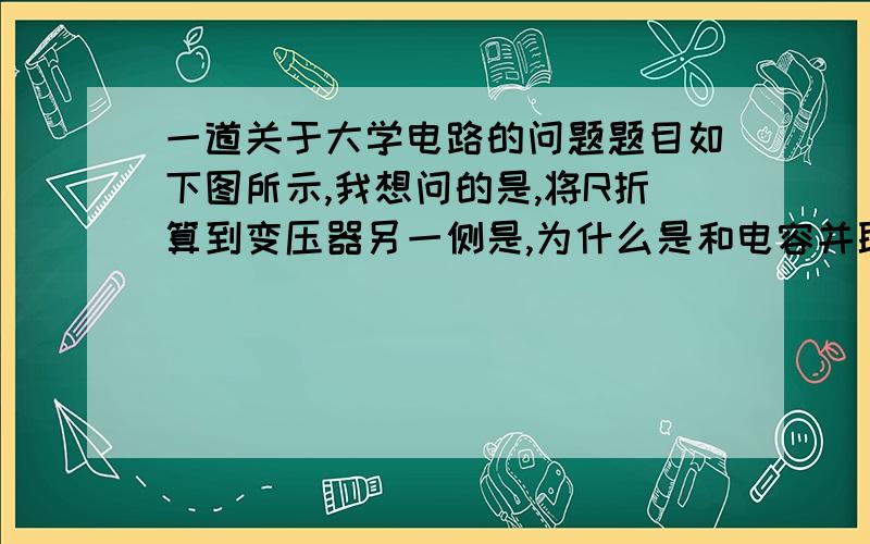 一道关于大学电路的问题题目如下图所示,我想问的是,将R折算到变压器另一侧是,为什么是和电容并联,而不是串联的呢?