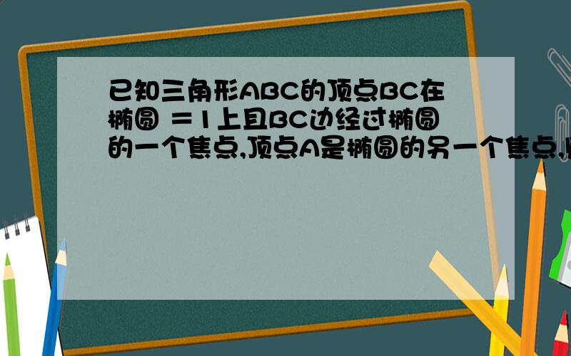 已知三角形ABC的顶点BC在椭圆 ＝1上且BC边经过椭圆的一个焦点,顶点A是椭圆的另一个焦点,则△ABC的周长是