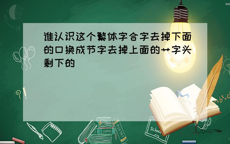 谁认识这个繁体字合字去掉下面的口换成节字去掉上面的艹字头剩下的