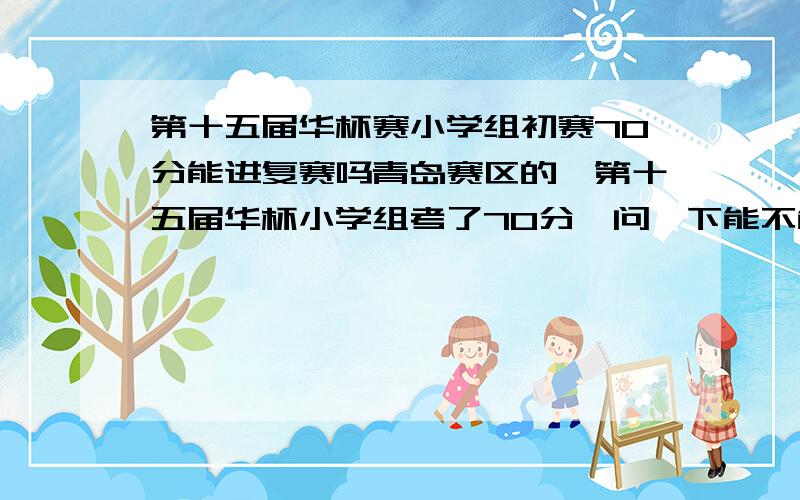 第十五届华杯赛小学组初赛70分能进复赛吗青岛赛区的,第十五届华杯小学组考了70分,问一下能不能进复赛?