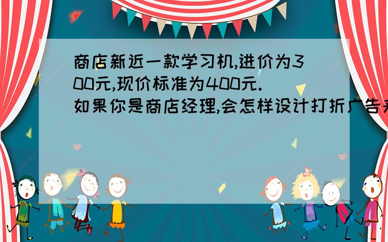 商店新近一款学习机,进价为300元,现价标准为400元.如果你是商店经理,会怎样设计打折广告来促销?15号发过来的有加分