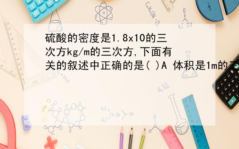 硫酸的密度是1.8x10的三次方kg/m的三次方,下面有关的叙述中正确的是( )A 体积是1m的三次方的硫酸,质量是1.8x10的三次方kgB 体积是0.5m的三次方的硫酸,密度是0.9x10的三次方kg/m的三次方C 质量是0.5