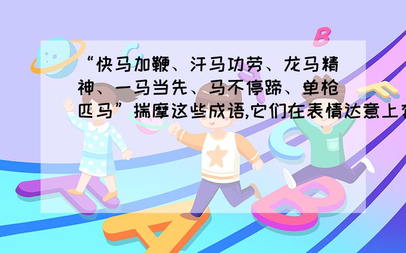 “快马加鞭、汗马功劳、龙马精神、一马当先、马不停蹄、单枪匹马”揣摩这些成语,它们在表情达意上有什么相同的特点?可以看出人们对马有怎样的思想感情?