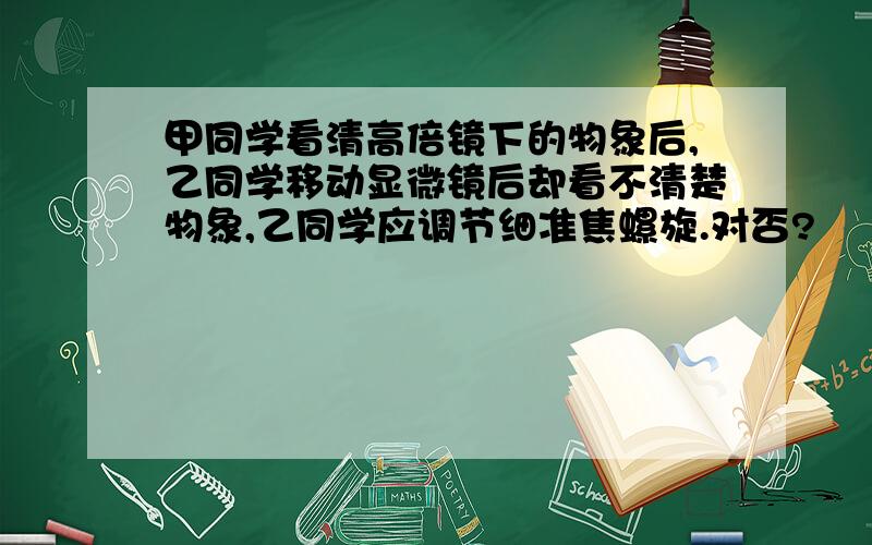 甲同学看清高倍镜下的物象后,乙同学移动显微镜后却看不清楚物象,乙同学应调节细准焦螺旋.对否?