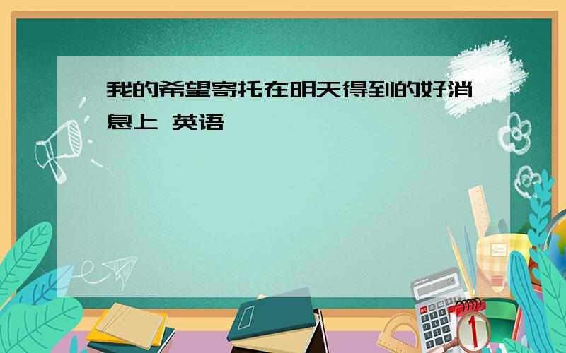 我的希望寄托在明天得到的好消息上 英语