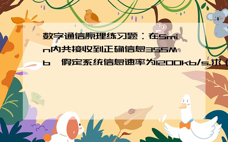 数字通信原理练习题：在5min内共接收到正确信息355Mb,假定系统信息速率为1200kb/s.求（1）系统误信率.（2）若具体指出系统所传数字信号为四进制信号,系统误信率是否会改变?为什么?（3）若