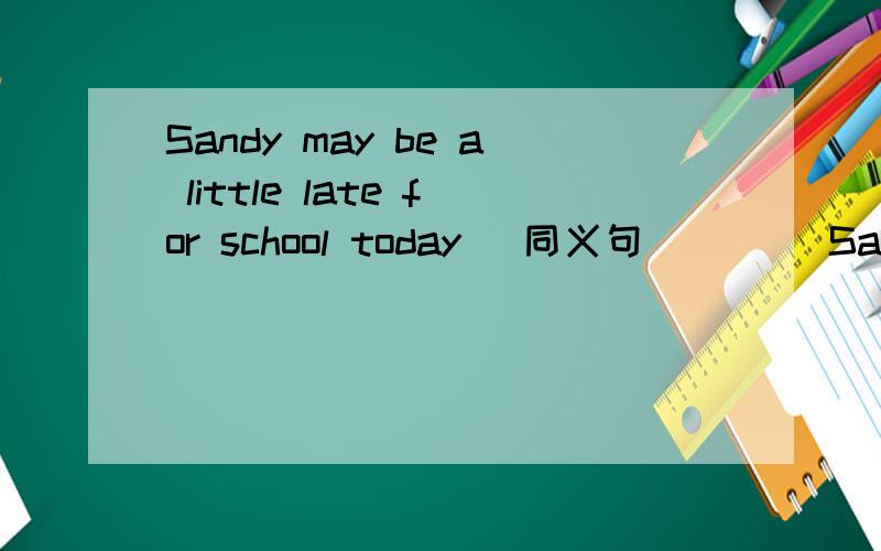 Sandy may be a little late for school today (同义句）___ Sandy ___ a little late for school today.