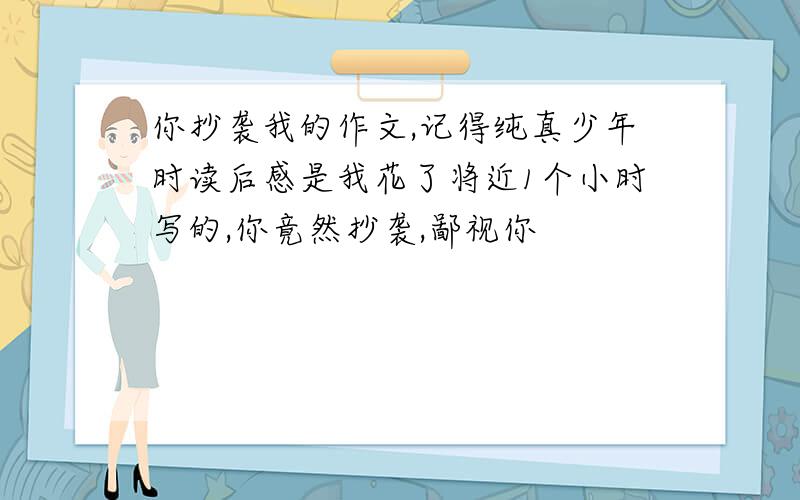 你抄袭我的作文,记得纯真少年时读后感是我花了将近1个小时写的,你竟然抄袭,鄙视你