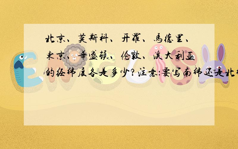 北京、莫斯科、开罗、马德里、东京、华盛顿、伦敦、澳大利亚的经纬度各是多少?注意：要写南纬还是北纬哦..