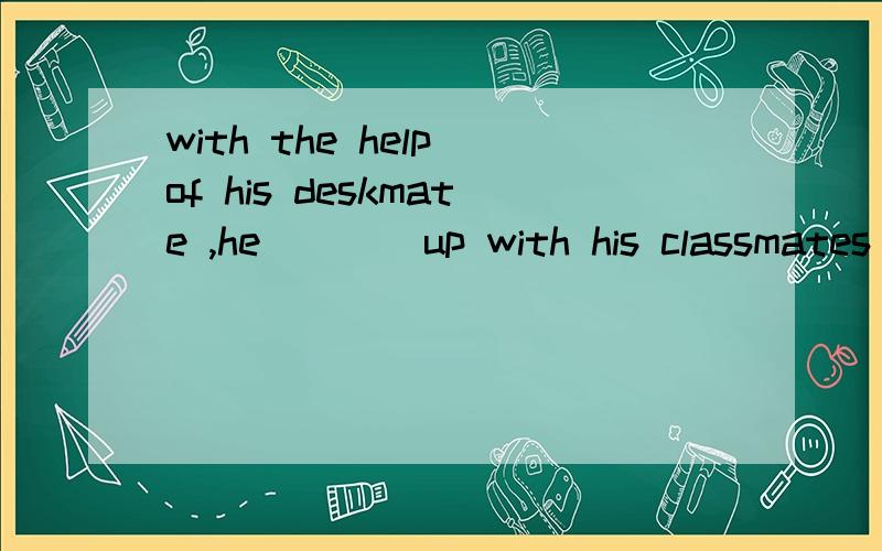 with the help of his deskmate ,he____up with his classmates last week