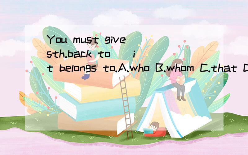 You must give sth.back to__it belongs to.A.who B.whom C.that D.the person 为什么不选B?（接上——）句意我懂,可以不解释,但关键是：这句句子是什么从句?选whom的话语法又错在哪里了?另外,定语从句和名词性