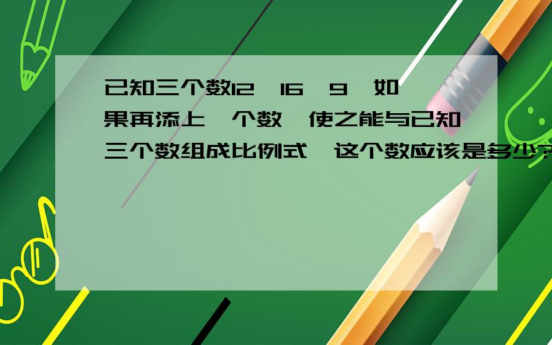 已知三个数12、16、9,如果再添上一个数,使之能与已知三个数组成比例式,这个数应该是多少?