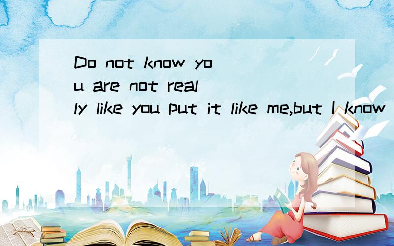 Do not know you are not really like you put it like me,but I know I can not afford to love you.I believe that you will choose the way you think,naturally you would choose your girlfriend.But I think as long as you actually happy enough!