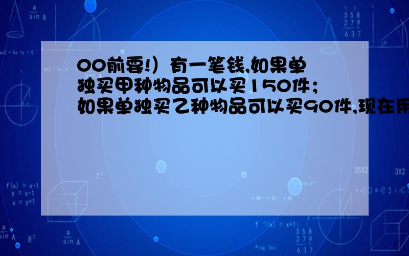 00前要!）有一笔钱,如果单独买甲种物品可以买150件；如果单独买乙种物品可以买90件,现在用这笔钱买了甲、乙两种物品共100件.问甲、乙两种物品各买了多少件?