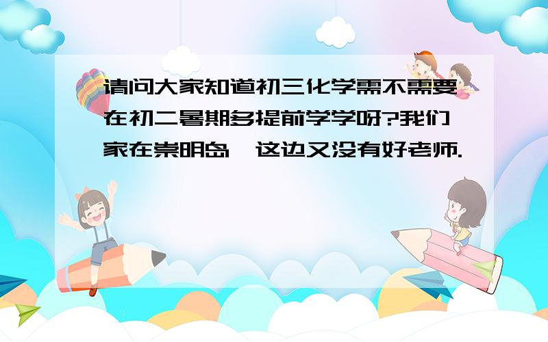 请问大家知道初三化学需不需要在初二暑期多提前学学呀?我们家在崇明岛,这边又没有好老师.