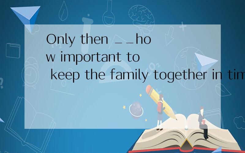 Only then __how important to keep the family together in time of trouble.A.had she realizedB.she realized C.did she realize Dshe had realized