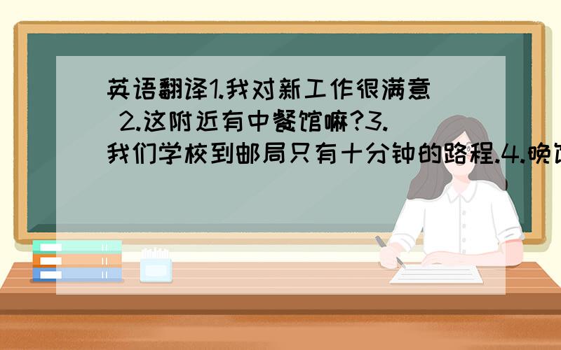 英语翻译1.我对新工作很满意 2.这附近有中餐馆嘛?3.我们学校到邮局只有十分钟的路程.4.晚饭后去散散步怎样?5.男孩们对打篮球感兴趣