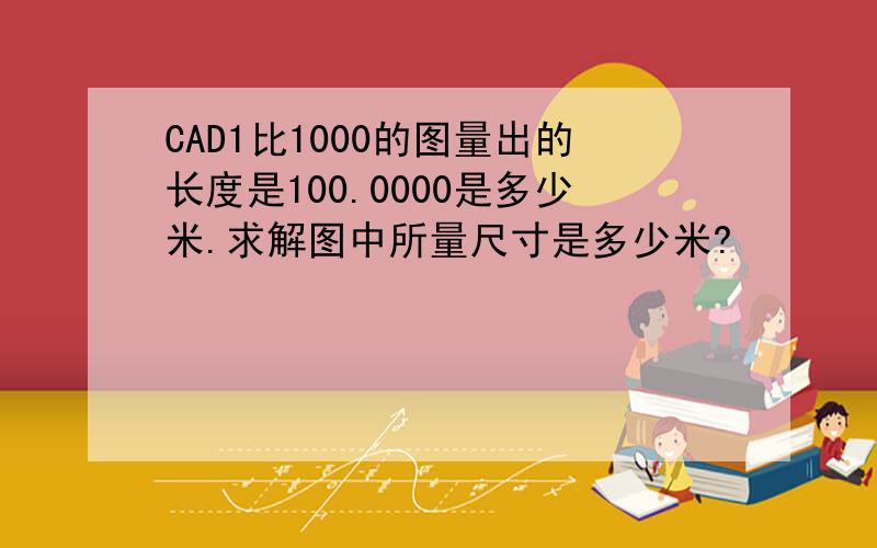 CAD1比1000的图量出的长度是100.0000是多少米.求解图中所量尺寸是多少米?