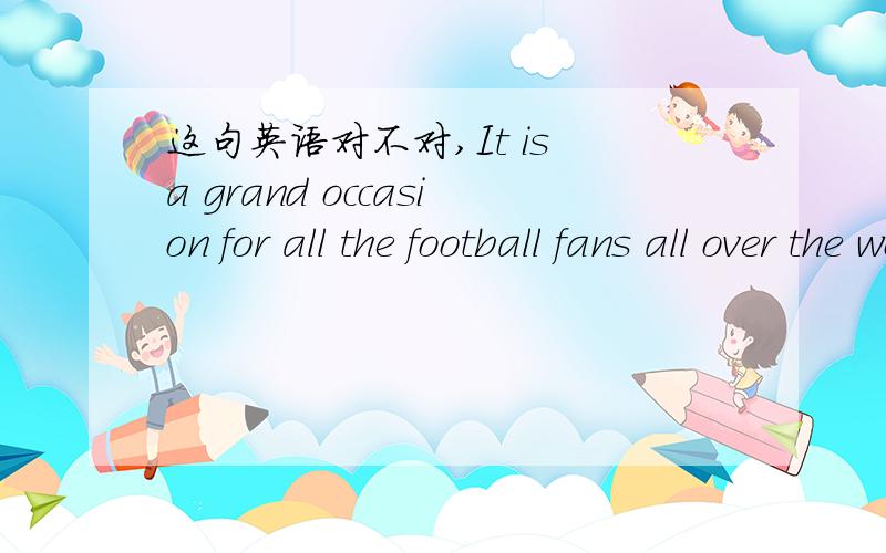 这句英语对不对,It is a grand occasion for all the football fans all over the world.这对于全世界的足球球迷们来说都是一个激动人心的时刻.,不对的话请改正,