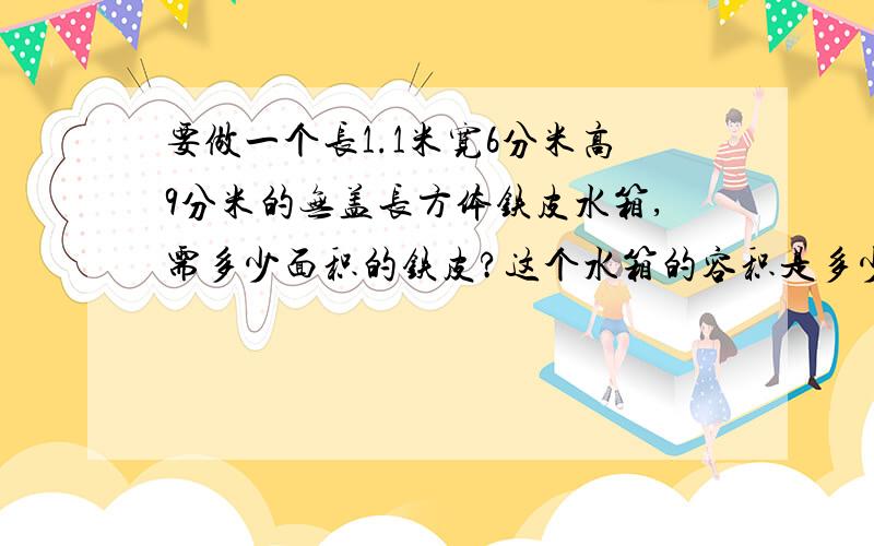 要做一个长1.1米宽6分米高9分米的无盖长方体铁皮水箱,需多少面积的铁皮?这个水箱的容积是多少?要做一个长1.1米,宽6分米,高9分米的无盖长方体铁皮水箱,需多少面积的铁皮?这个水箱的容积