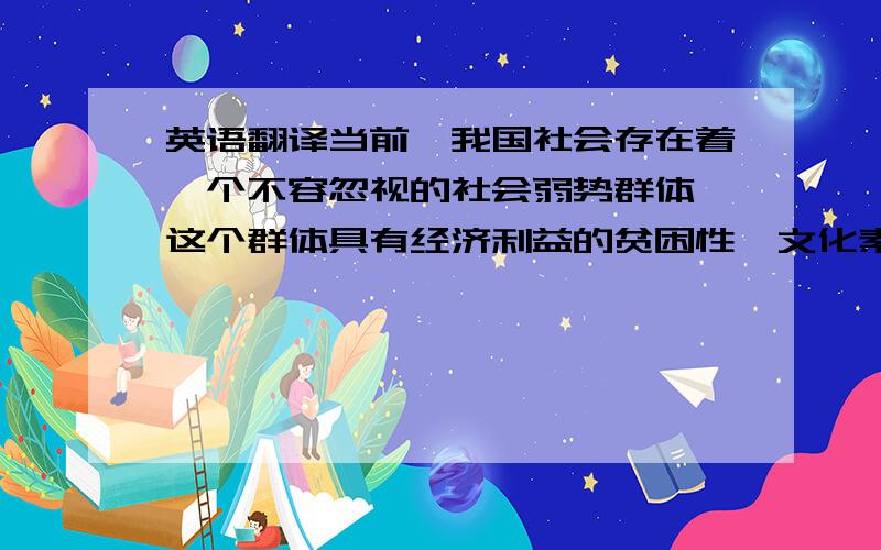 英语翻译当前,我国社会存在着一个不容忽视的社会弱势群体,这个群体具有经济利益的贫困性、文化素质的低水平性、生活质量的低层次性、政治参与的边缘性和心理承受能力的脆弱性等特