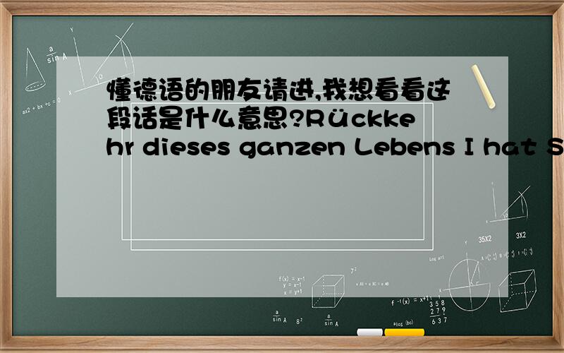 懂德语的朋友请进,我想看看这段话是什么意思?Rückkehr dieses ganzen Lebens I hat Sie,und so weiter folgendes Erzeugung,ich kann mit Ihnen in einer Gruppe geliebt,nachdem andere das Leben,das Sie wünschen,wenn predestined Freunde wi