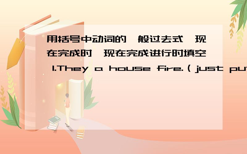 用括号中动词的一般过去式,现在完成时,现在完成进行时填空 1.They a house fire.（just put out）用括号中动词的一般过去式，现在完成时，现在完成进行时填空 1.They a house fire.【just put out】 The fir