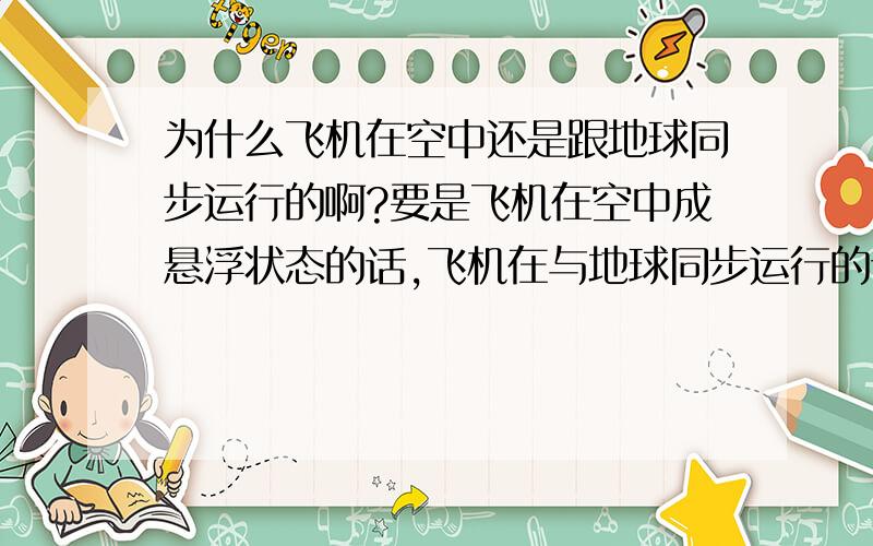 为什么飞机在空中还是跟地球同步运行的啊?要是飞机在空中成悬浮状态的话,飞机在与地球同步运行的话,要是一太阳为参照物,那飞机应该离地球越来越远喂?