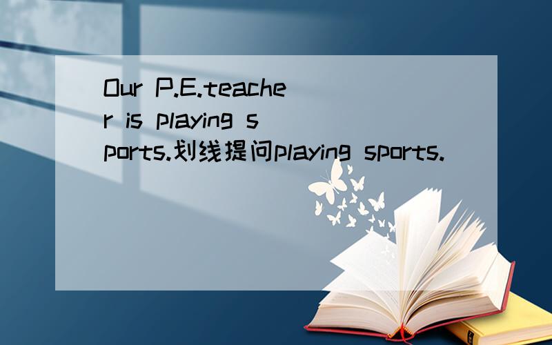 Our P.E.teacher is playing sports.划线提问playing sports.