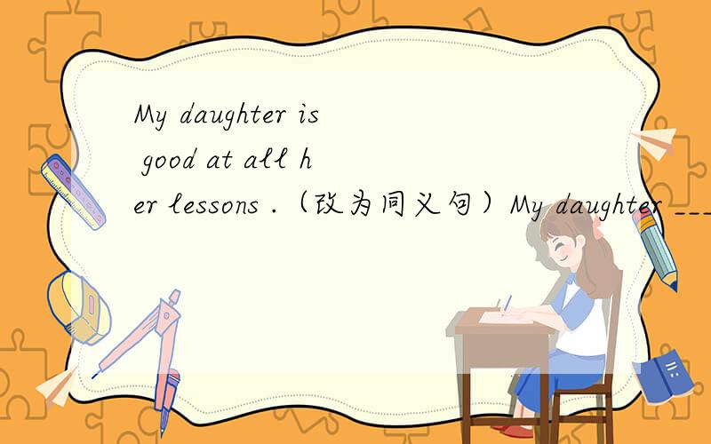 My daughter is good at all her lessons .（改为同义句）My daughter ____ ____ ____in all her lessons.