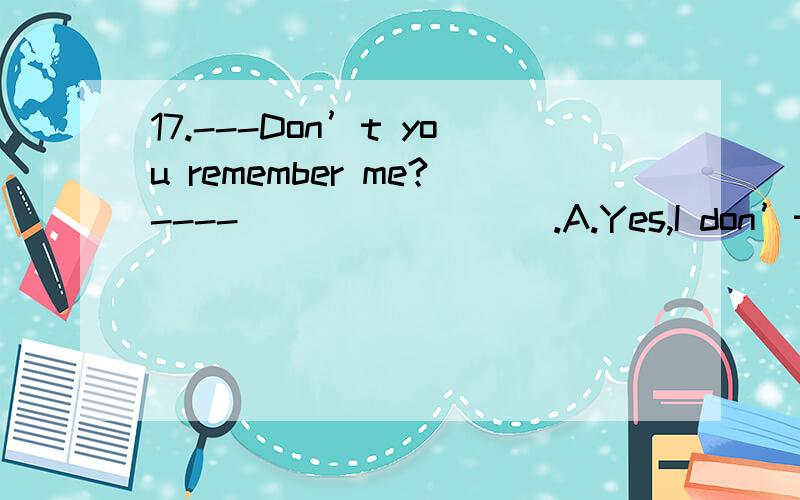 17.---Don’t you remember me?---- ________.A.Yes,I don’t B.No,I doC.Yes,I do.D.No,I am not[1042] 请问这个选什么呢?又是为什么呢?