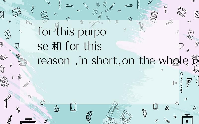 for this purpose 和 for this reason ,in short,on the whole 这些词组各是什么意思,也许有些词组不正确,如果不正确的 请指出来