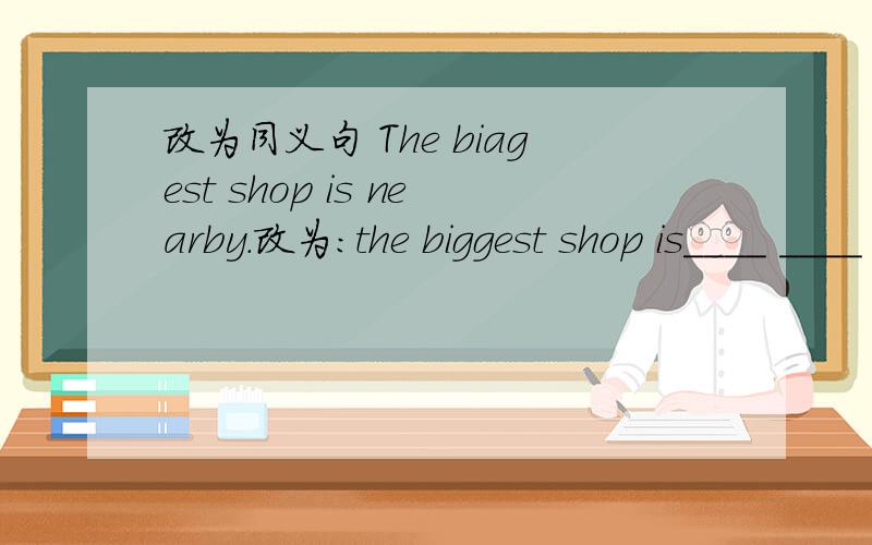 改为同义句 The biagest shop is nearby.改为：the biggest shop is____ ____ ____第2个单词biagest是biggest