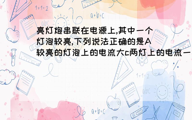 亮灯炮串联在电源上,其中一个灯泡较亮,下列说法正确的是A较亮的灯泡上的电流大c两灯上的电流一样