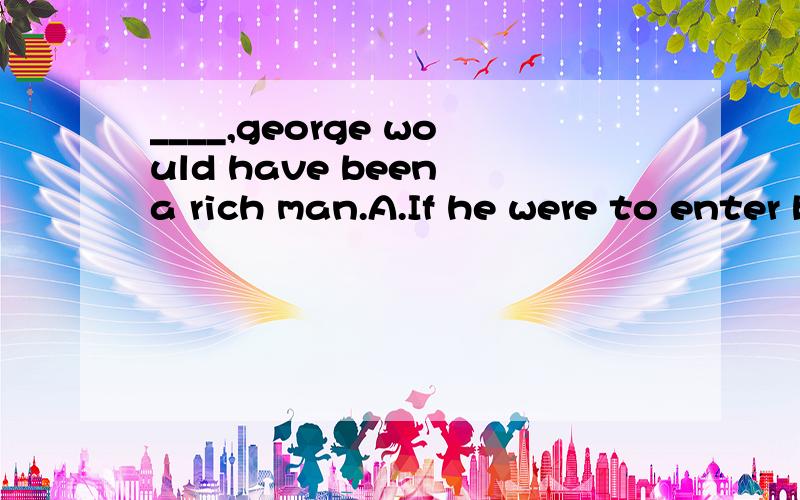 ____,george would have been a rich man.A.If he were to enter businessB.if he was to enter businessC.was he to enter businessD.Had he entered business.不过我想知道为什么?